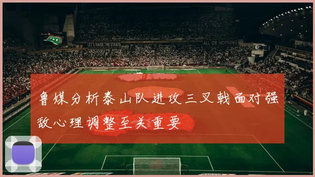 鲁媒分析泰山队进攻三叉戟面对强敌心理调整至关重要
