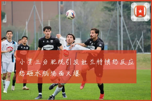 小贾三分犯规引发杜兰特愤怒反应怒砸水瓶场面火爆