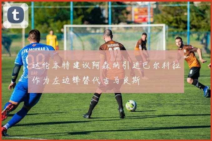达伦本特建议阿森纳引进巴尔科拉作为左边锋替代吉马良斯