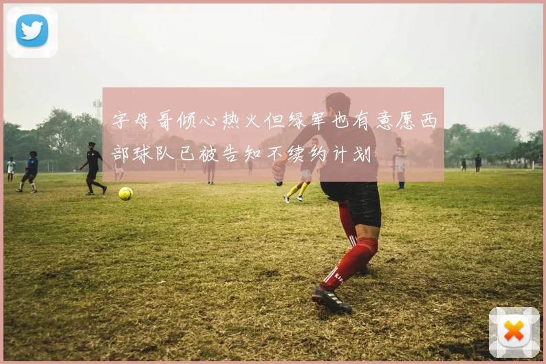 字母哥倾心热火但绿军也有意愿西部球队已被告知不续约计划