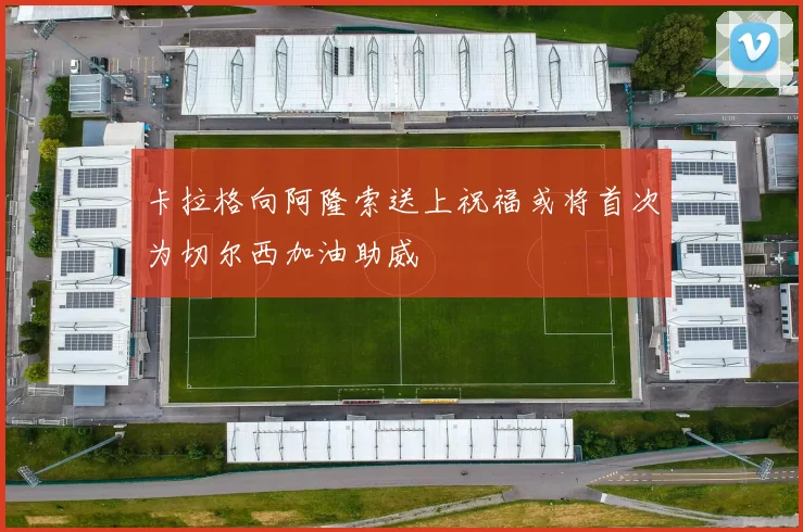 卡拉格向阿隆索送上祝福或将首次为切尔西加油助威