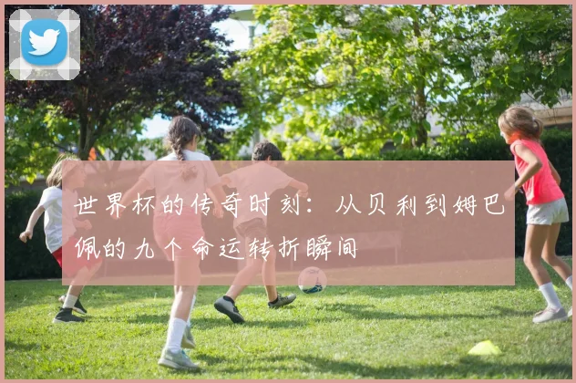 世界杯的传奇时刻：从贝利到姆巴佩的九个命运转折瞬间