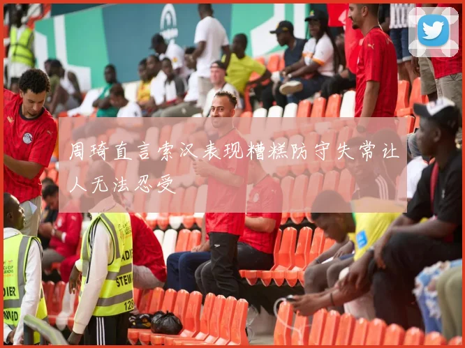 周琦直言索汉表现糟糕防守失常让人无法忍受