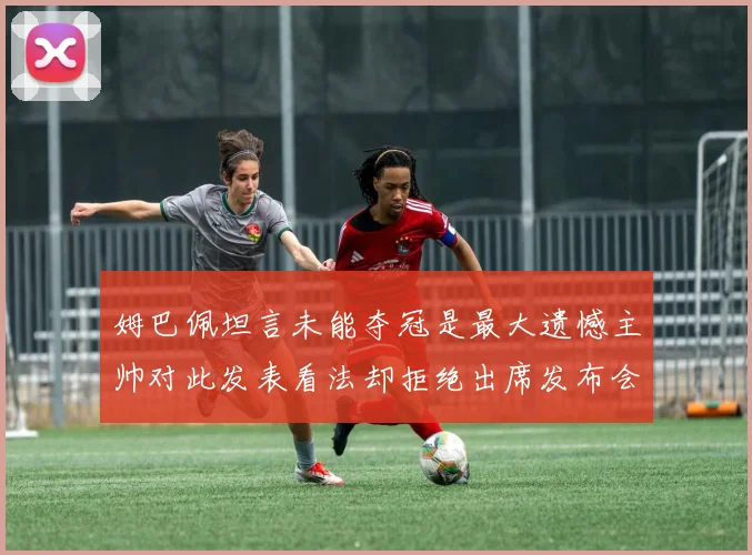 姆巴佩坦言未能夺冠是最大遗憾主帅对此发表看法却拒绝出席发布会