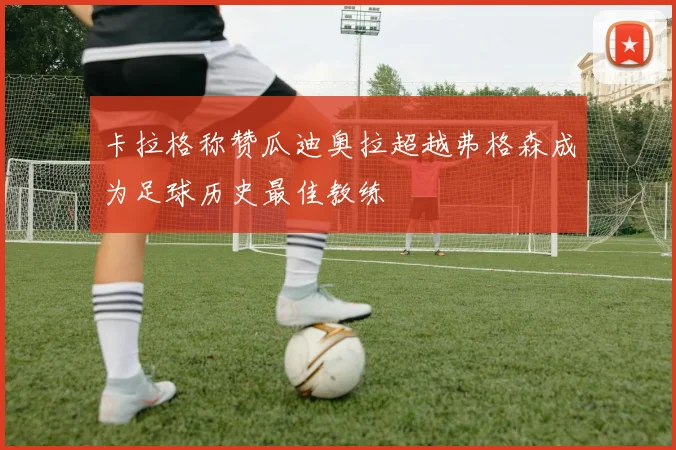 卡拉格称赞瓜迪奥拉超越弗格森成为足球历史最佳教练