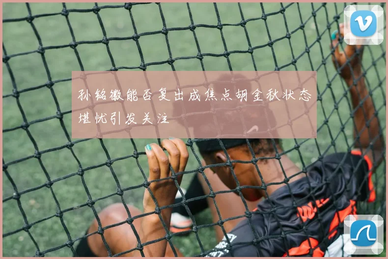 孙铭徽能否复出成焦点胡金秋状态堪忧引发关注