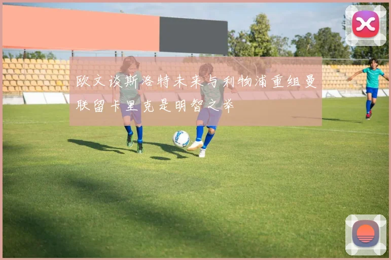 欧文谈斯洛特未来与利物浦重组曼联留卡里克是明智之举