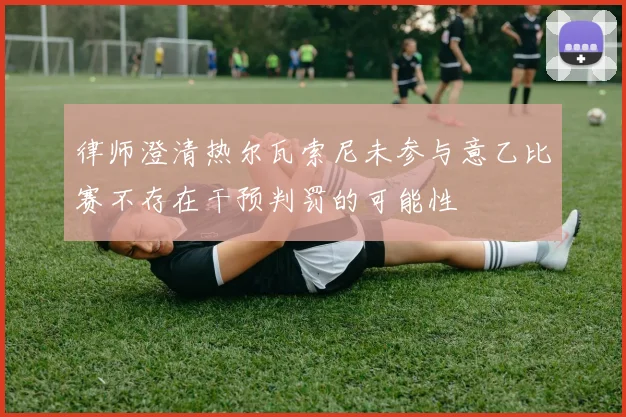 律师澄清热尔瓦索尼未参与意乙比赛不存在干预判罚的可能性