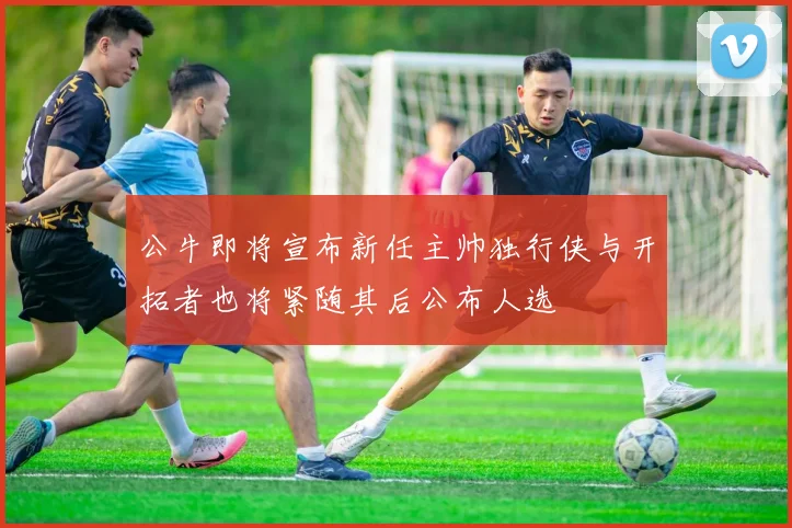 公牛即将宣布新任主帅独行侠与开拓者也将紧随其后公布人选