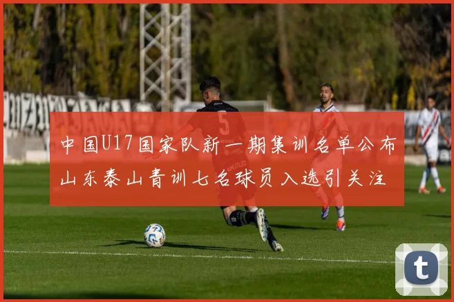 中国U17国家队新一期集训名单公布山东泰山青训七名球员入选引关注