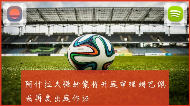 阿什拉夫强奸案将开庭审理姆巴佩或再度出庭作证