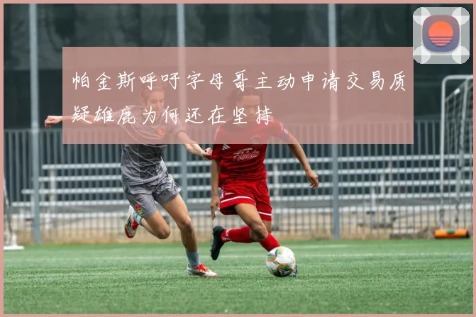 帕金斯呼吁字母哥主动申请交易质疑雄鹿为何还在坚持